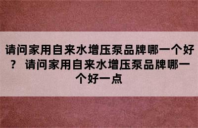 请问家用自来水增压泵品牌哪一个好？ 请问家用自来水增压泵品牌哪一个好一点